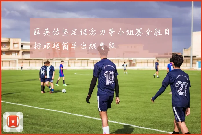 薛英佑坚定信念力争小组赛全胜目标超越简单出线晋级