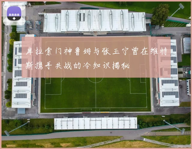 库拉索门神鲁姆与张玉宁曾在维特斯携手共战的冷知识揭秘