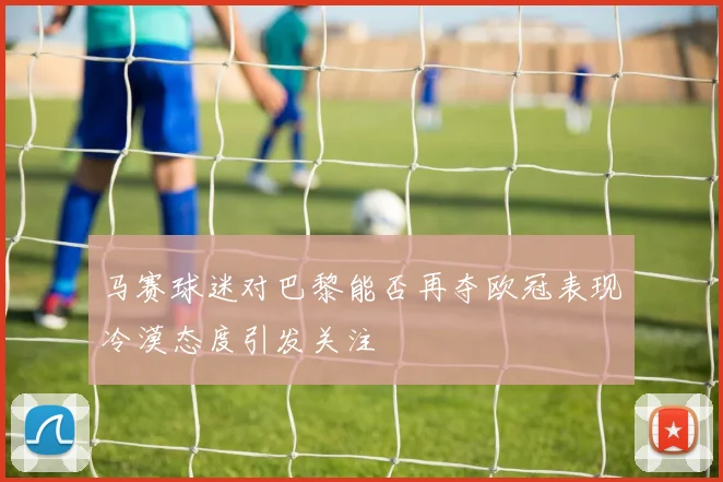 马赛球迷对巴黎能否再夺欧冠表现冷漠态度引发关注