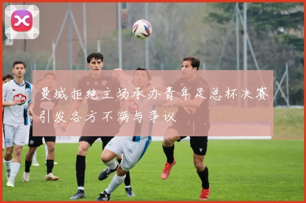 曼城拒绝主场承办青年足总杯决赛引发各方不满与争议