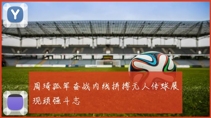 周琦孤军奋战内线拼搏无人传球展现顽强斗志