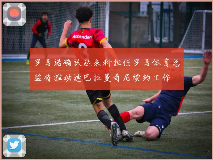 罗马诺确认达米科担任罗马体育总监将推动迪巴拉曼奇尼续约工作