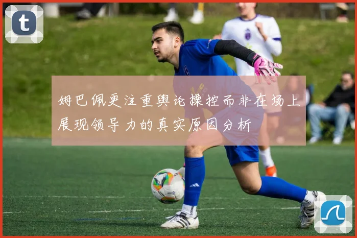 姆巴佩更注重舆论操控而非在场上展现领导力的真实原因分析