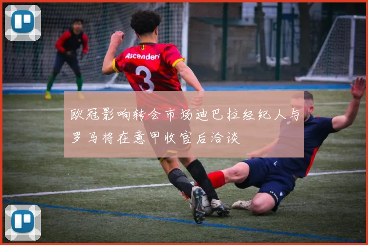 欧冠影响转会市场迪巴拉经纪人与罗马将在意甲收官后洽谈