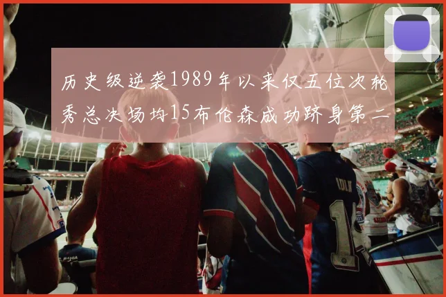 历史级逆袭1989年以来仅五位次轮秀总决场均15布伦森成功跻身第二位
