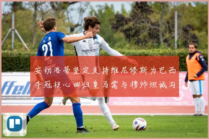 安切洛蒂坚定支持维尼修斯为巴西夺冠核心回归皇马需与穆帅坦诚沟通