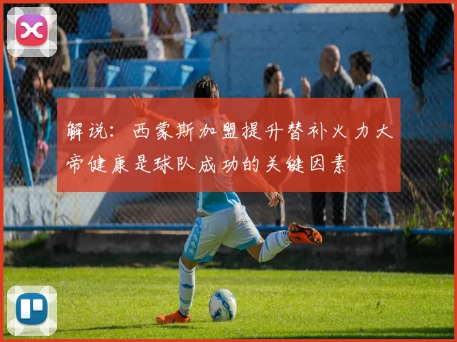 解说：西蒙斯加盟提升替补火力大帝健康是球队成功的关键因素