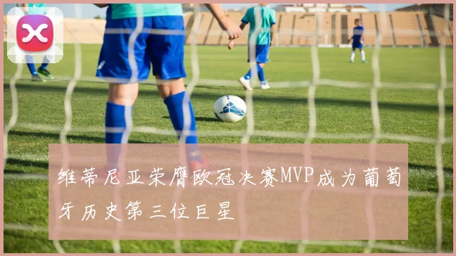 维蒂尼亚荣膺欧冠决赛MVP成为葡萄牙历史第三位巨星