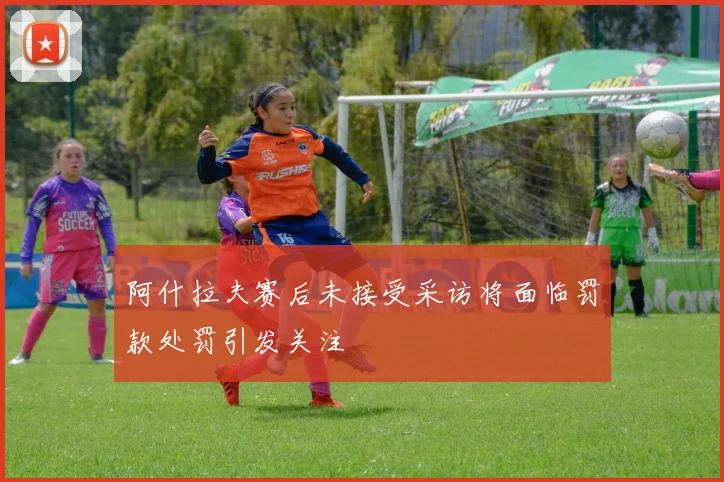 阿什拉夫赛后未接受采访将面临罚款处罚引发关注