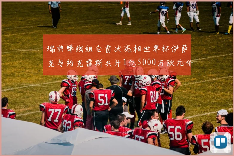 瑞典锋线组合首次亮相世界杯伊萨克与约克雷斯共计1亿5000万欧元价值
