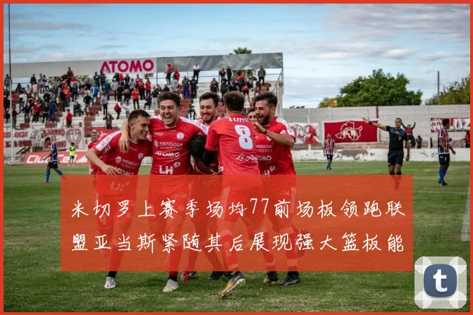 米切罗上赛季场均77前场板领跑联盟亚当斯紧随其后展现强大篮板能力