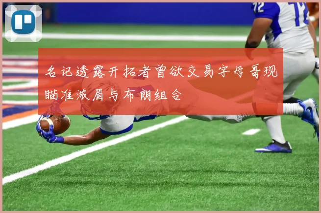 名记透露开拓者曾欲交易字母哥现瞄准浓眉与布朗组合