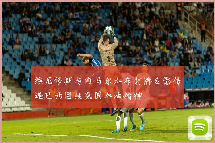 维尼修斯与内马尔加布打牌合影传递巴西团结氛围加油精神