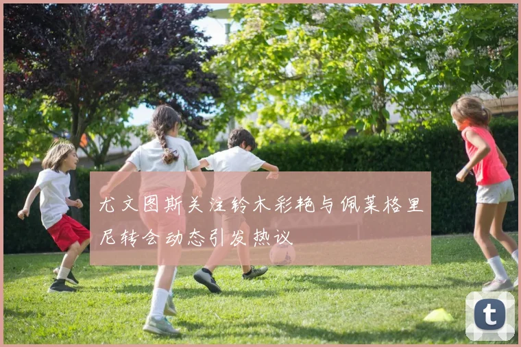 尤文图斯关注铃木彩艳与佩莱格里尼转会动态引发热议
