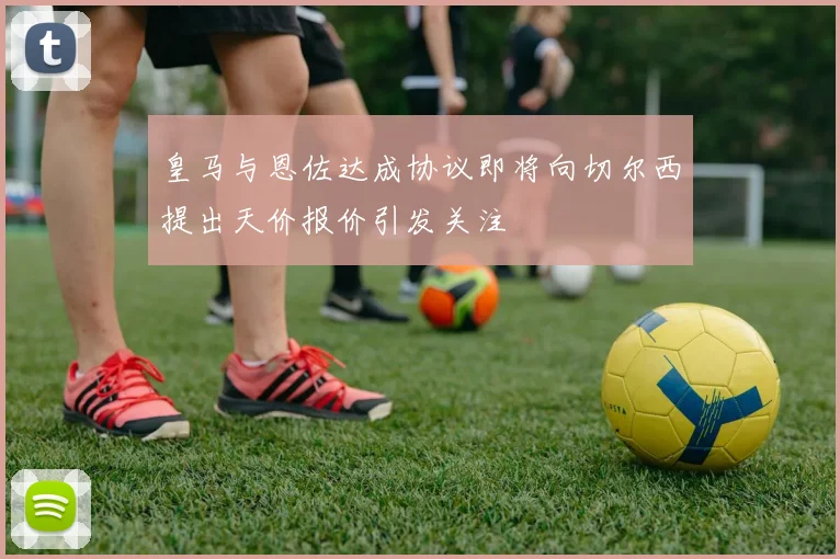 皇马与恩佐达成协议即将向切尔西提出天价报价引发关注