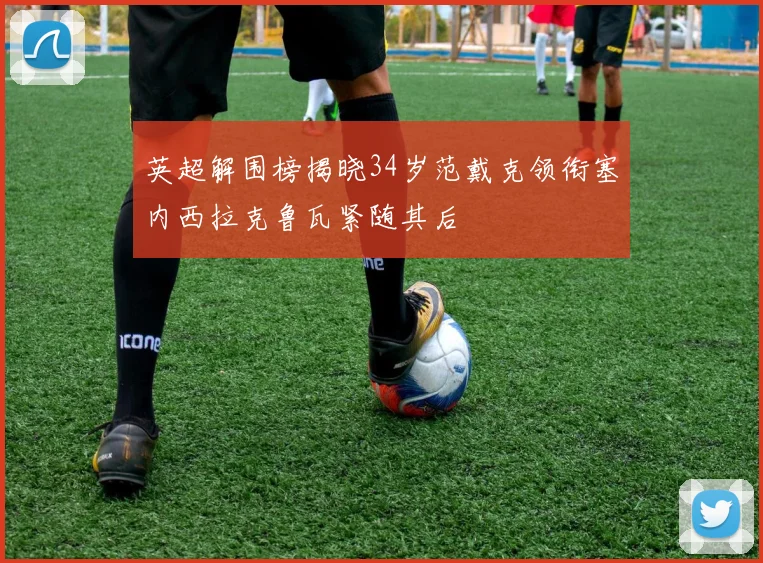 英超解围榜揭晓34岁范戴克领衔塞内西拉克鲁瓦紧随其后