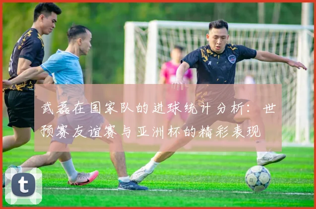 武磊在国家队的进球统计分析：世预赛友谊赛与亚洲杯的精彩表现