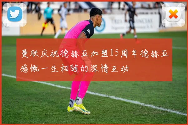 曼联庆祝德赫亚加盟15周年德赫亚感慨一生相随的深情互动